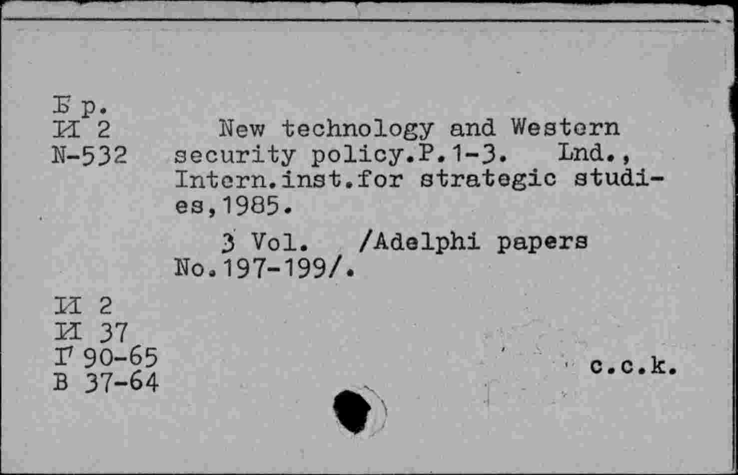 ﻿E p.
U 2	New technology and Western
N-532 security policy.P.1-3. Lnd., Intern.inst.for strategic studies, 1985.
3 Vol. /Adelphi papers No.197-199/.

2
37 90-65 B 37-64
■ c.c.k